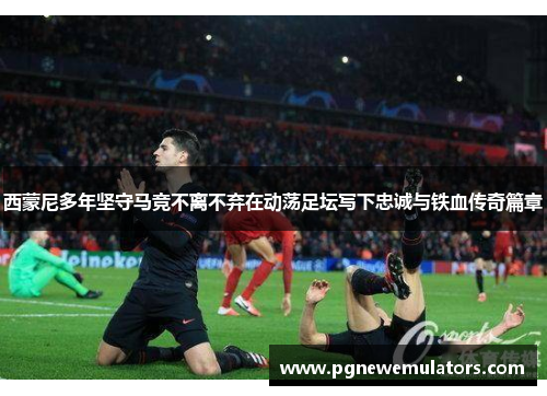 西蒙尼多年坚守马竞不离不弃在动荡足坛写下忠诚与铁血传奇篇章 西蒙尼多年坚守马竞不离不弃在动荡足坛写下忠诚与铁血传奇篇章