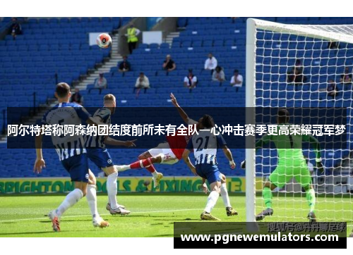 阿尔特塔称阿森纳团结度前所未有全队一心冲击赛季更高荣耀冠军梦
