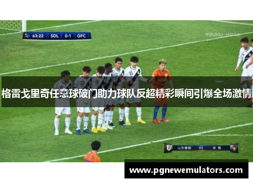 格雷戈里奇任意球破门助力球队反超精彩瞬间引爆全场激情